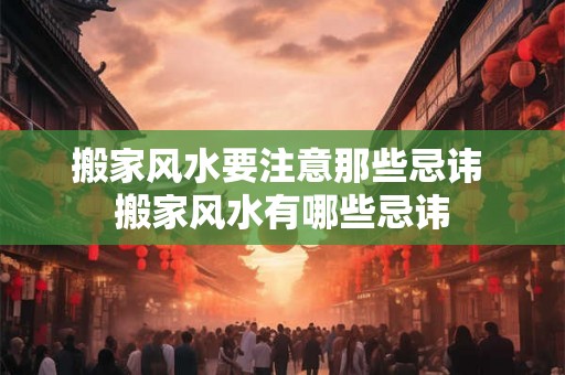 搬家风水要注意那些忌讳 搬家风水有哪些忌讳