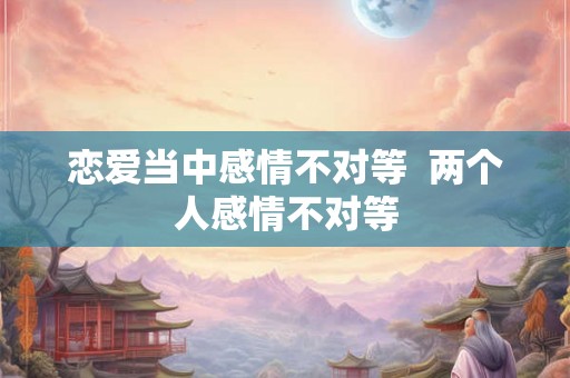 恋爱当中感情不对等  两个人感情不对等