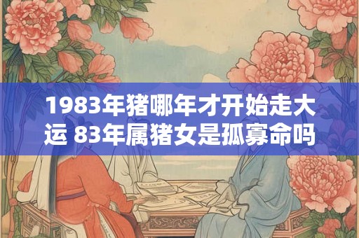 1983年猪哪年才开始走大运 83年属猪女是孤寡命吗