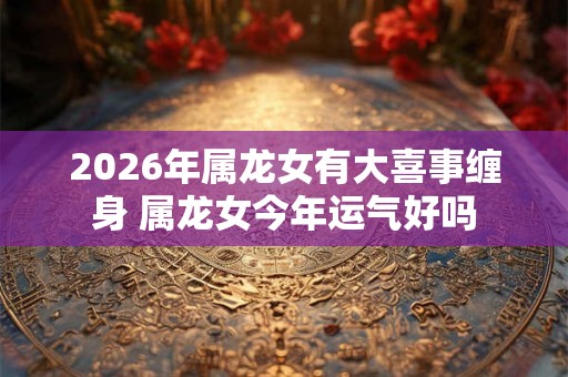 2026年属龙女有大喜事缠身 属龙女今年运气好吗