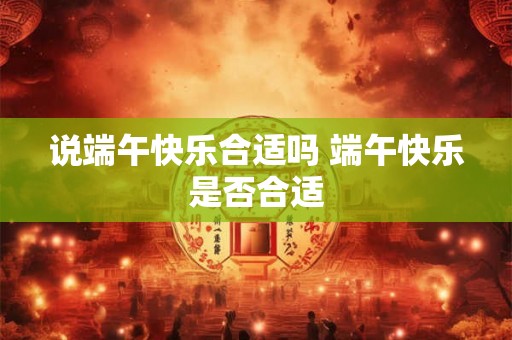 说端午快乐合适吗 端午快乐是否合适 说端午快乐合适吗 端午快乐是否合适