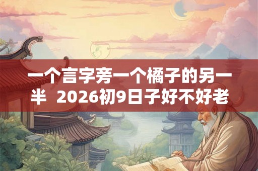 一个言字旁一个橘子的另一半  2026初9日子好不好老黄历查询