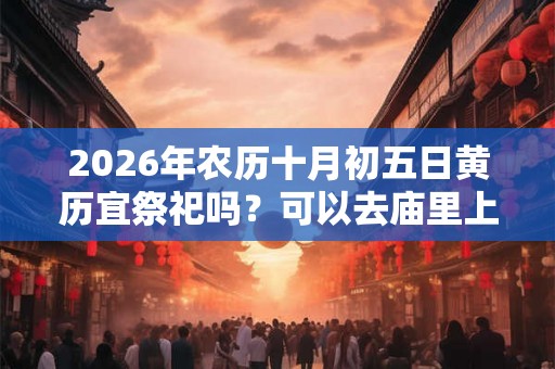 2026年农历十月初五日黄历宜祭祀吗?可以去庙里上香吗 2026年农历十月初五日黄历宜祭祀吗?可以去庙里上香吗
