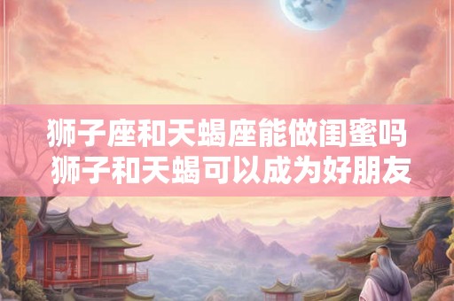 狮子座和天蝎座能做闺蜜吗 狮子和天蝎可以成为好朋友吗