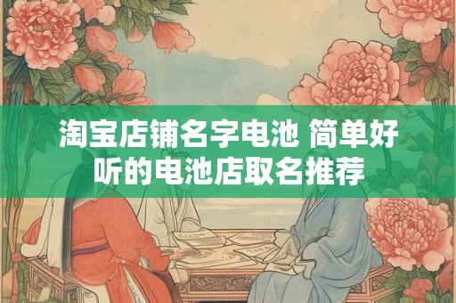 淘宝店铺名字电池 简单好听的电池店取名推荐 淘宝店铺名字电池 简单好听的电池店取名推荐