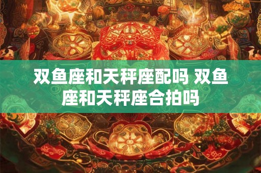 双鱼座和天秤座配吗 双鱼座和天秤座合拍吗