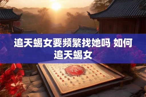 追天蝎女要频繁找她吗 如何追天蝎女 追天蝎女要频繁找她吗 如何追天蝎女