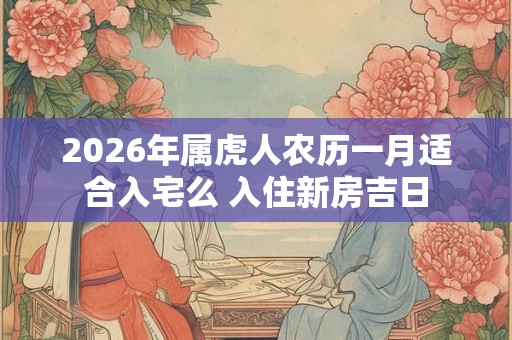 2026年属虎人农历一月适合入宅么 入住新房吉日 2026年属虎人农历一月适合入宅么 入住新房吉日