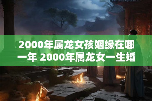 2000年属龙女孩姻缘在哪一年 2000年属龙女一生婚姻