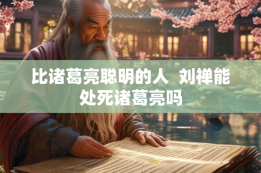 比诸葛亮聪明的人  刘禅能处死诸葛亮吗