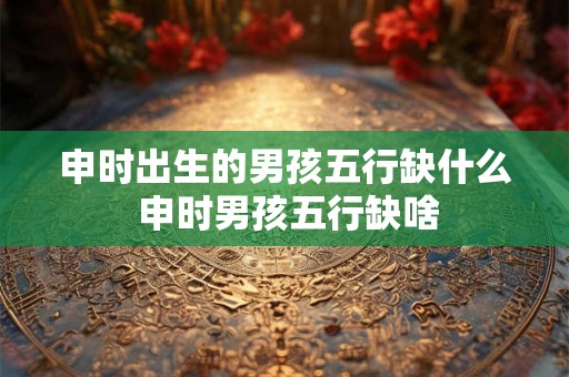 申时出生的男孩五行缺什么 申时男孩五行缺啥