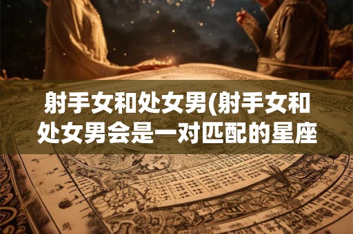 射手女和处女男(射手女和处女男会是一对匹配的星座组合吗)