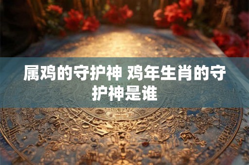 属鸡的守护神 鸡年生肖的守护神是谁 属鸡的守护神 鸡年生肖的守护神是谁