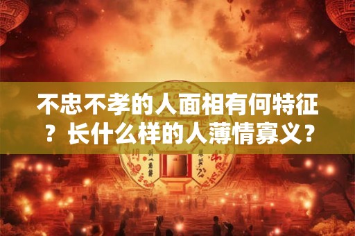不忠不孝的人面相有何特征？长什么样的人薄情寡义？