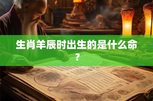 生肖羊辰时出生的是什么命? 生肖羊辰时出生的是什么命?