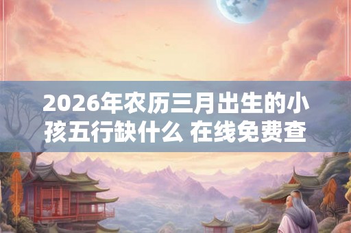 2026年农历三月出生的小孩五行缺什么 在线免费查询