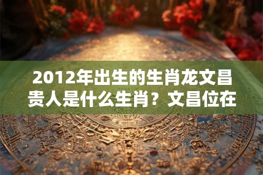 2012年出生的生肖龙文昌贵人是什么生肖？文昌位在哪个方向？