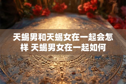 天蝎男和天蝎女在一起会怎样 天蝎男女在一起如何 天蝎男和天蝎女在一起会怎样 天蝎男女在一起如何