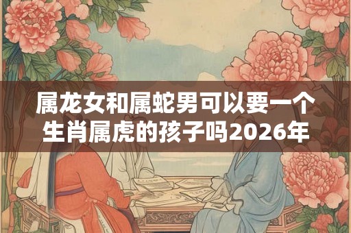 属龙女和属蛇男可以要一个生肖属虎的孩子吗2026年？