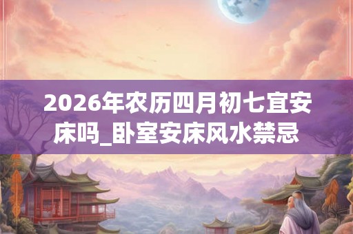 2026年农历四月初七宜安床吗_卧室安床风水禁忌