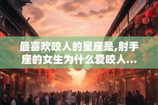 最喜欢咬人的星座是,射手座的女生为什么爱咬人…