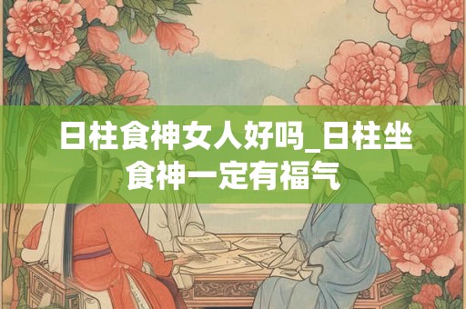 日柱食神女人好吗_日柱坐食神一定有福气