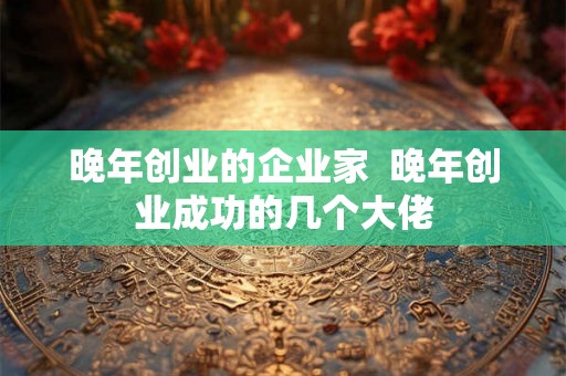 晚年创业的企业家  晚年创业成功的几个大佬