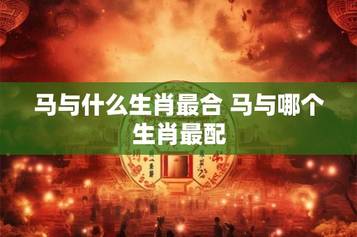 马与什么生肖最合 马与哪个生肖最配