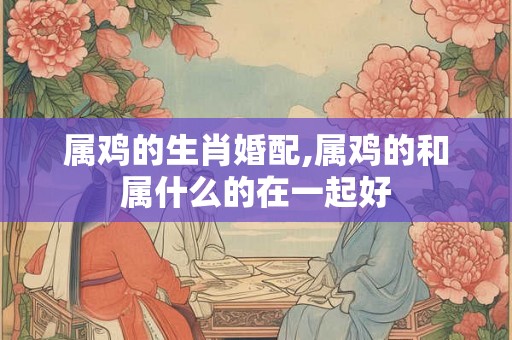 属鸡的生肖婚配,属鸡的和属什么的在一起好