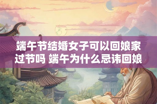 端午节结婚女子可以回娘家过节吗 端午为什么忌讳回娘家