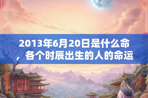 2013年6月20日是什么命，各个时辰出生的人的命运