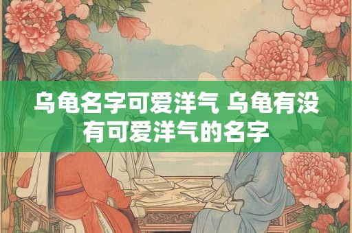乌龟名字可爱洋气 乌龟有没有可爱洋气的名字 乌龟名字可爱洋气 乌龟有没有可爱洋气的名字