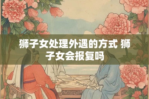 狮子女处理外遇的方式 狮子女会报复吗 狮子女处理外遇的方式 狮子女会报复吗