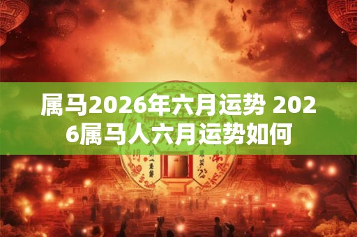 属马2026年六月运势 2026属马人六月运势如何
