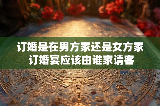 订婚是在男方家还是女方家 订婚宴应该由谁家请客