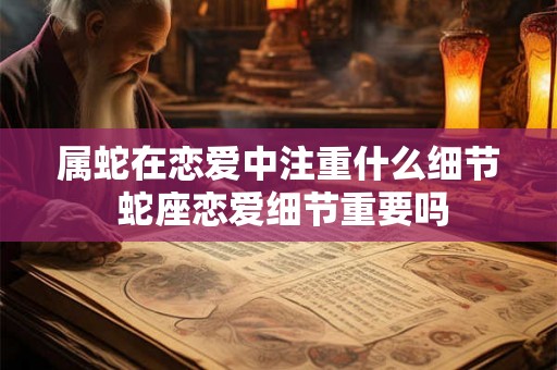 属蛇在恋爱中注重什么细节 蛇座恋爱细节重要吗