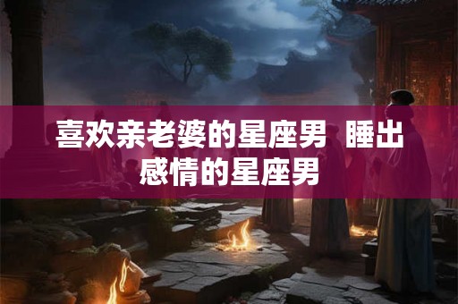 喜欢亲老婆的星座男 睡出感情的星座男 喜欢亲老婆的星座男 睡出感情的星座男