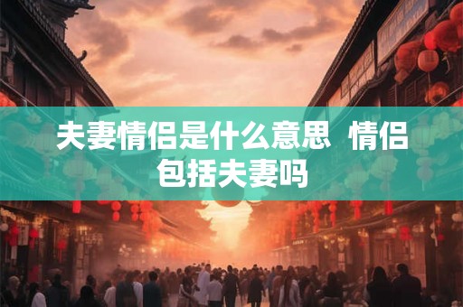 夫妻情侣是什么意思 情侣包括夫妻吗 夫妻情侣是什么意思 情侣包括夫妻吗