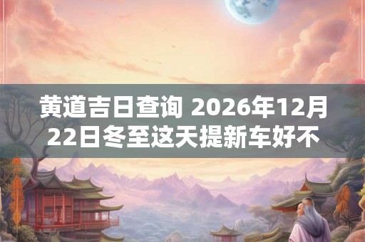 黄道吉日查询 2026年12月22日冬至这天提新车好不好