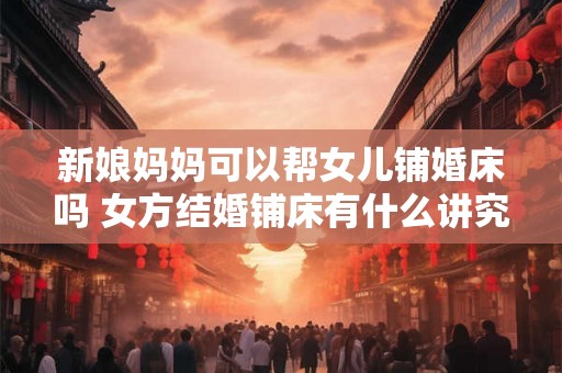 新娘妈妈可以帮女儿铺婚床吗 女方结婚铺床有什么讲究吗