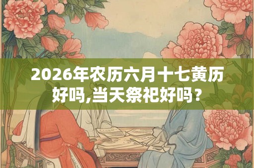 2026年农历六月十七黄历好吗,当天祭祀好吗？