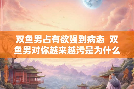 双鱼男占有欲强到病态  双鱼男对你越来越污是为什么