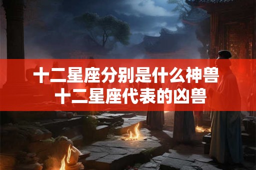 十二星座分别是什么神兽  十二星座代表的凶兽
