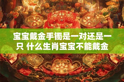 宝宝戴金手镯是一对还是一只 什么生肖宝宝不能戴金