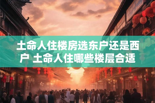 土命人住楼房选东户还是西户 土命人住哪些楼层合适