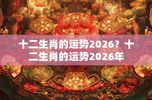 十二生肖的运势2026?十二生肖的运势2026年 十二生肖的运势2026?十二生肖的运势2026年