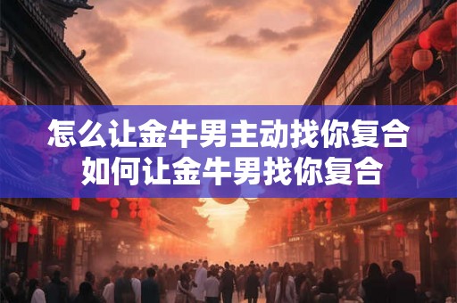 怎么让金牛男主动找你复合 如何让金牛男找你复合 怎么让金牛男主动找你复合 如何让金牛男找你复合