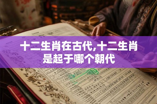 十二生肖在古代,十二生肖是起于哪个朝代