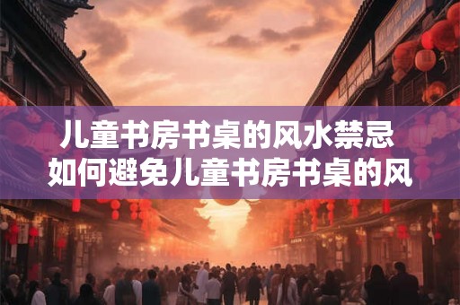 儿童书房书桌的风水禁忌 如何避免儿童书房书桌的风水禁忌