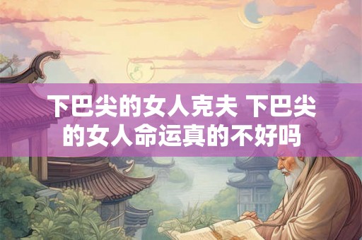 下巴尖的女人克夫 下巴尖的女人命运真的不好吗